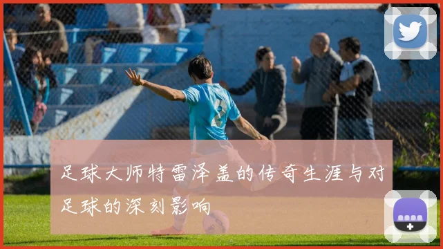 足球大师特雷泽盖的传奇生涯与对足球的深刻影响