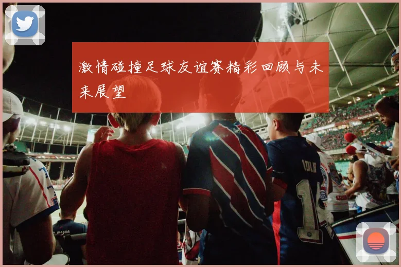 激情碰撞足球友谊赛精彩回顾与未来展望