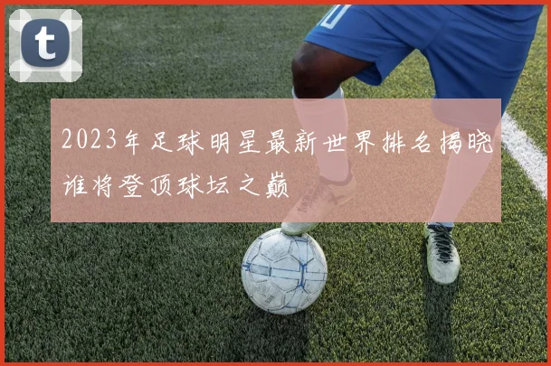 2023年足球明星最新世界排名揭晓谁将登顶球坛之巅