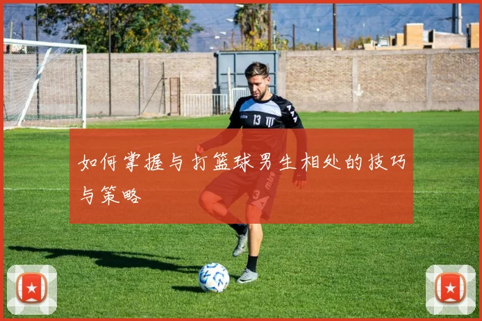 如何掌握与打篮球男生相处的技巧与策略