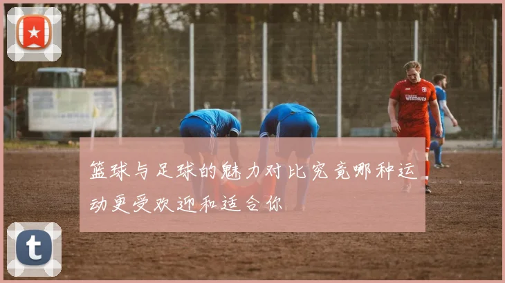 篮球与足球的魅力对比究竟哪种运动更受欢迎和适合你