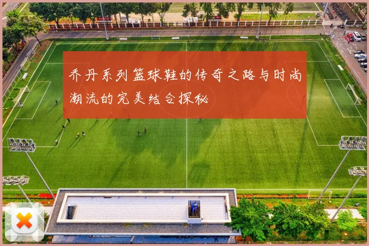 乔丹系列篮球鞋的传奇之路与时尚潮流的完美结合探秘