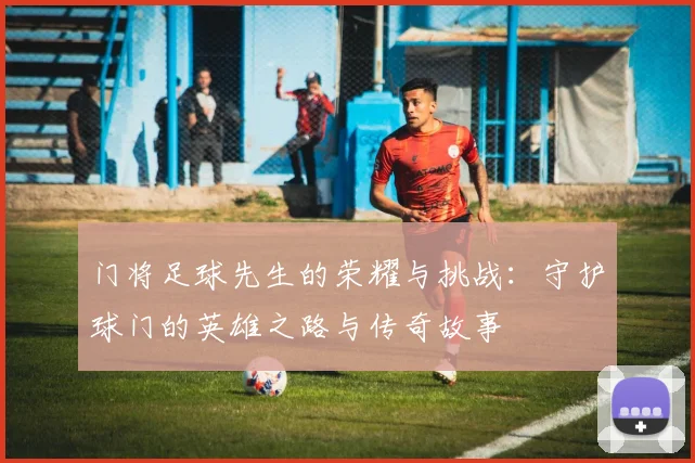门将足球先生的荣耀与挑战：守护球门的英雄之路与传奇故事